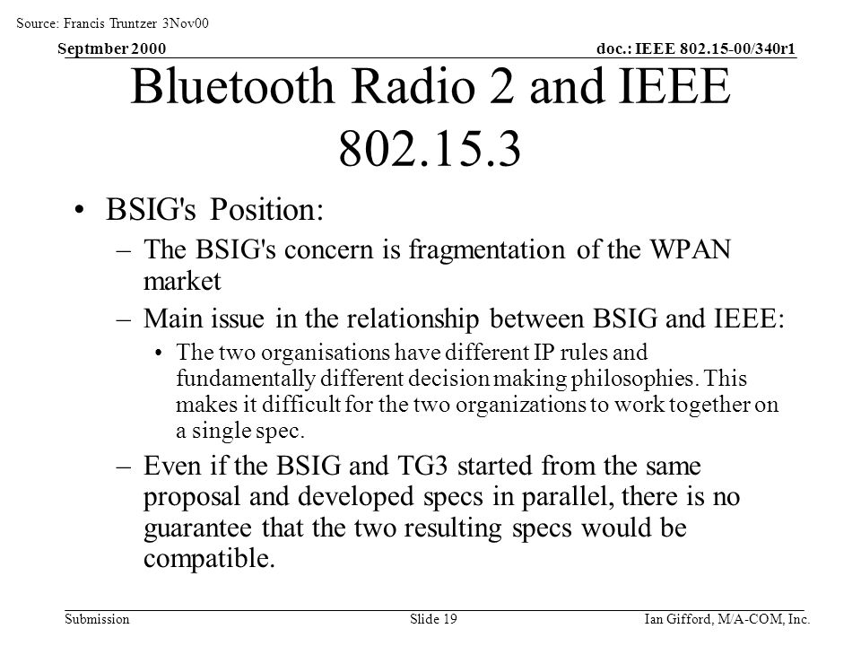 doc.: IEEE /340r1 Submission Septmber 2000 Ian Gifford, M/A-COM, Inc.Slide 19 Bluetooth Radio 2 and IEEE BSIG s Position: –The BSIG s concern is fragmentation of the WPAN market –Main issue in the relationship between BSIG and IEEE: The two organisations have different IP rules and fundamentally different decision making philosophies.