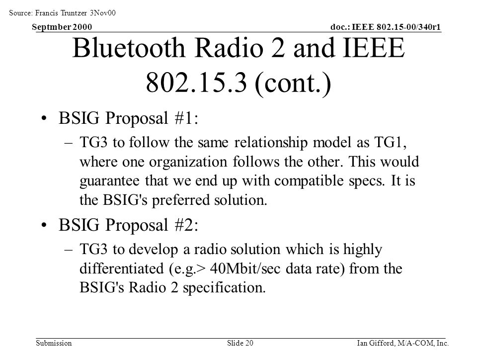 doc.: IEEE /340r1 Submission Septmber 2000 Ian Gifford, M/A-COM, Inc.Slide 20 Bluetooth Radio 2 and IEEE (cont.) BSIG Proposal #1: –TG3 to follow the same relationship model as TG1, where one organization follows the other.