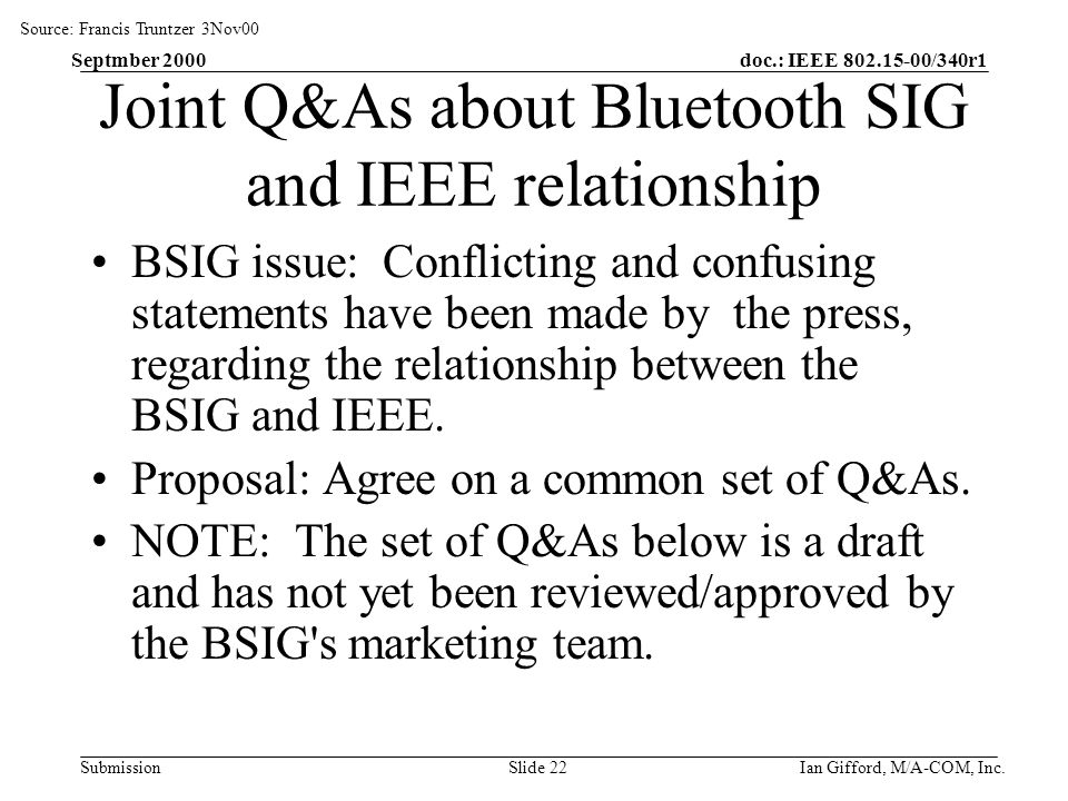doc.: IEEE /340r1 Submission Septmber 2000 Ian Gifford, M/A-COM, Inc.Slide 22 Joint Q&As about Bluetooth SIG and IEEE relationship BSIG issue: Conflicting and confusing statements have been made by the press, regarding the relationship between the BSIG and IEEE.