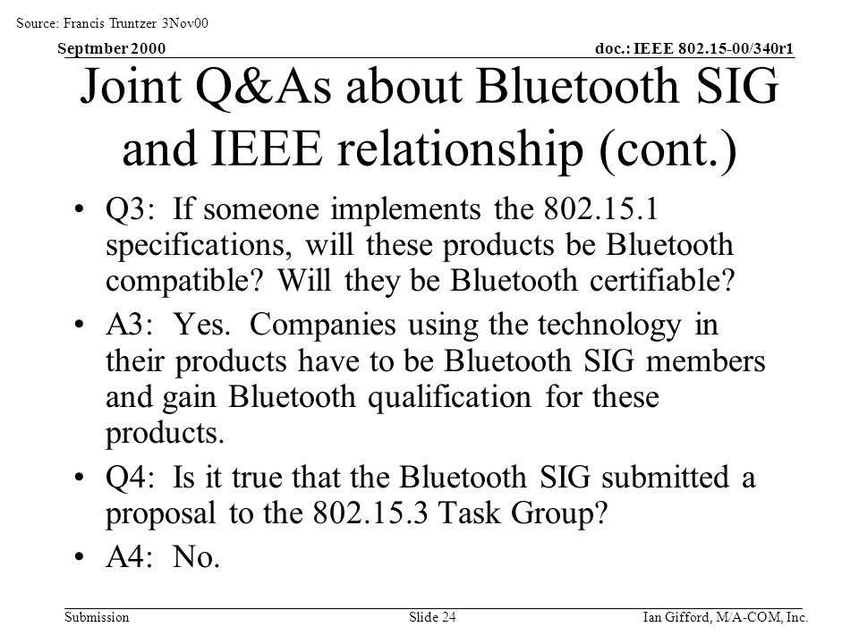 doc.: IEEE /340r1 Submission Septmber 2000 Ian Gifford, M/A-COM, Inc.Slide 24 Joint Q&As about Bluetooth SIG and IEEE relationship (cont.) Q3: If someone implements the specifications, will these products be Bluetooth compatible.