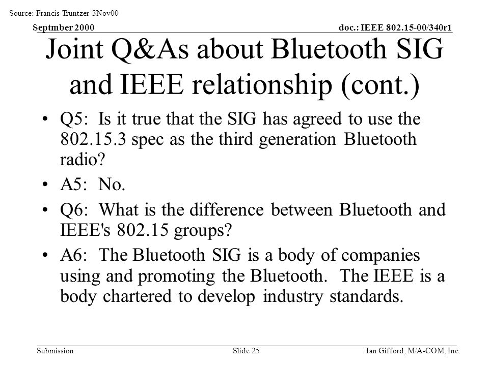 doc.: IEEE /340r1 Submission Septmber 2000 Ian Gifford, M/A-COM, Inc.Slide 25 Joint Q&As about Bluetooth SIG and IEEE relationship (cont.) Q5: Is it true that the SIG has agreed to use the spec as the third generation Bluetooth radio.