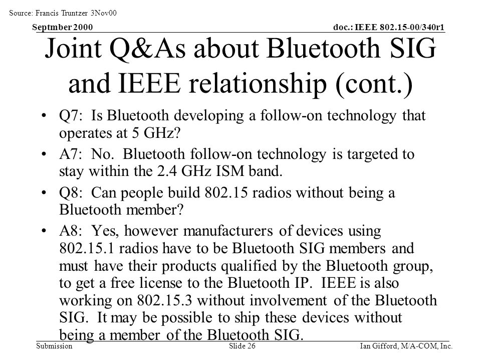 doc.: IEEE /340r1 Submission Septmber 2000 Ian Gifford, M/A-COM, Inc.Slide 26 Joint Q&As about Bluetooth SIG and IEEE relationship (cont.) Q7: Is Bluetooth developing a follow-on technology that operates at 5 GHz.