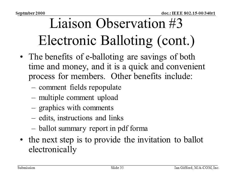 doc.: IEEE /340r1 Submission Septmber 2000 Ian Gifford, M/A-COM, Inc.Slide 35 Liaison Observation #3 Electronic Balloting (cont.) The benefits of e-balloting are savings of both time and money, and it is a quick and convenient process for members.