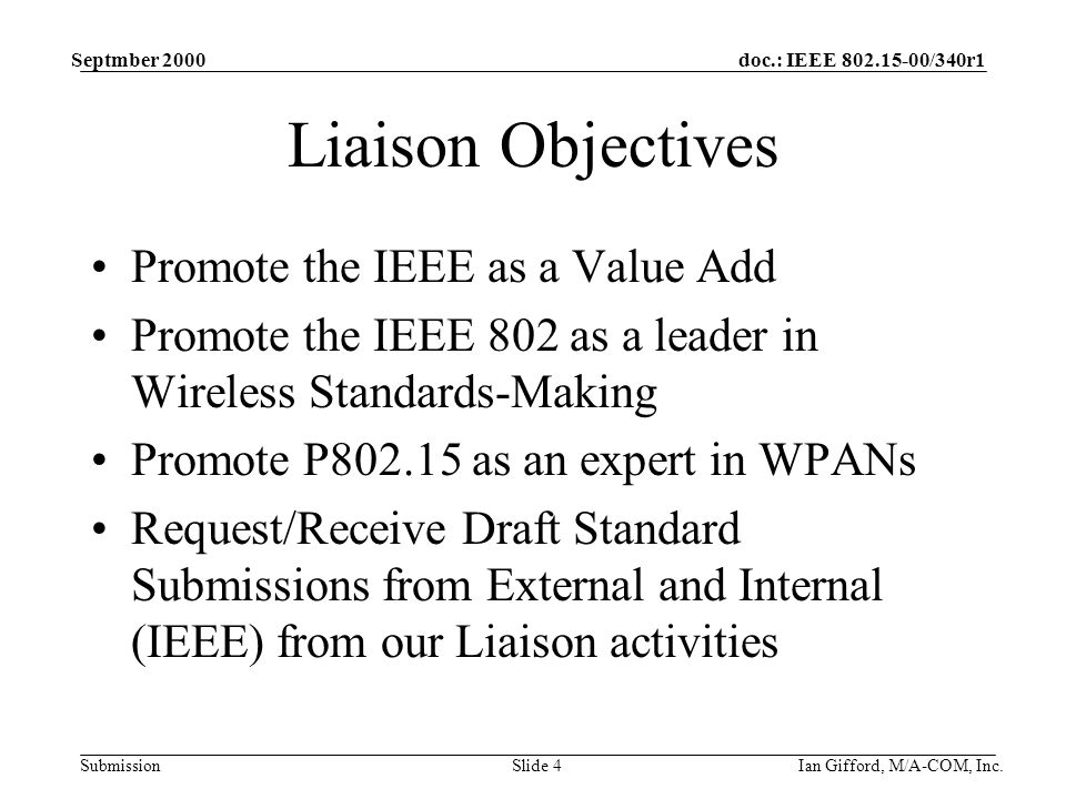 doc.: IEEE /340r1 Submission Septmber 2000 Ian Gifford, M/A-COM, Inc.Slide 4 Liaison Objectives Promote the IEEE as a Value Add Promote the IEEE 802 as a leader in Wireless Standards-Making Promote P as an expert in WPANs Request/Receive Draft Standard Submissions from External and Internal (IEEE) from our Liaison activities