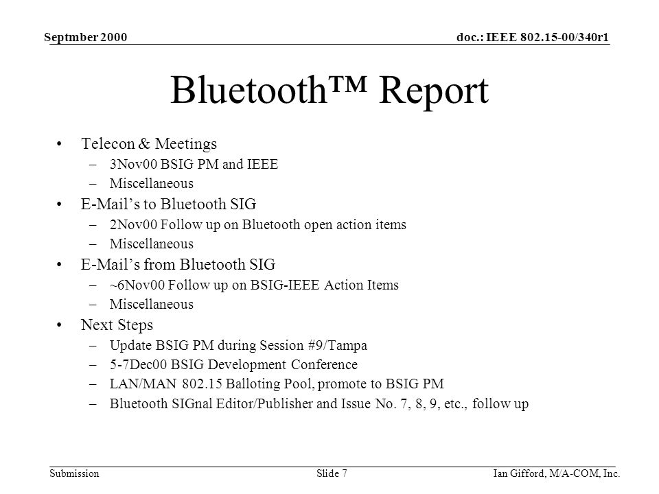 doc.: IEEE /340r1 Submission Septmber 2000 Ian Gifford, M/A-COM, Inc.Slide 7 Bluetooth™ Report Telecon & Meetings –3Nov00 BSIG PM and IEEE –Miscellaneous  ’s to Bluetooth SIG –2Nov00 Follow up on Bluetooth open action items –Miscellaneous  ’s from Bluetooth SIG –~6Nov00 Follow up on BSIG-IEEE Action Items –Miscellaneous Next Steps –Update BSIG PM during Session #9/Tampa –5-7Dec00 BSIG Development Conference –LAN/MAN Balloting Pool, promote to BSIG PM –Bluetooth SIGnal Editor/Publisher and Issue No.