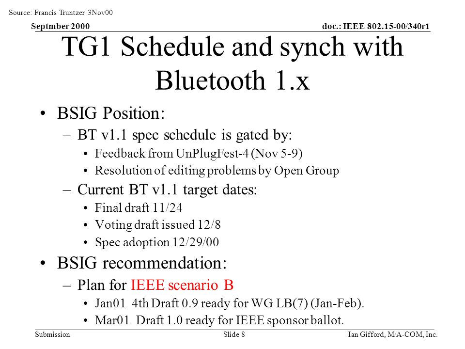 doc.: IEEE /340r1 Submission Septmber 2000 Ian Gifford, M/A-COM, Inc.Slide 8 TG1 Schedule and synch with Bluetooth 1.x BSIG Position: –BT v1.1 spec schedule is gated by: Feedback from UnPlugFest-4 (Nov 5-9) Resolution of editing problems by Open Group –Current BT v1.1 target dates: Final draft 11/24 Voting draft issued 12/8 Spec adoption 12/29/00 BSIG recommendation: –Plan for IEEE scenario B Jan01 4th Draft 0.9 ready for WG LB(7) (Jan-Feb).