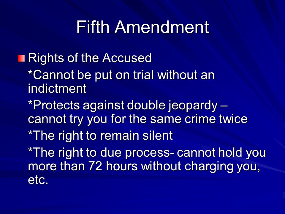 Fifth Amendment Rights of the Accused *Cannot be put on trial without an indictment *Protects against double jeopardy – cannot try you for the same crime twice *The right to remain silent *The right to due process- cannot hold you more than 72 hours without charging you, etc.