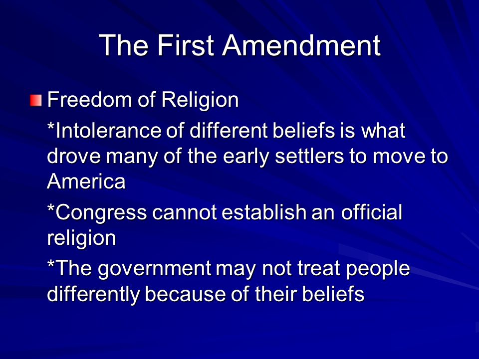 The First Amendment Freedom of Religion *Intolerance of different beliefs is what drove many of the early settlers to move to America *Congress cannot establish an official religion *The government may not treat people differently because of their beliefs