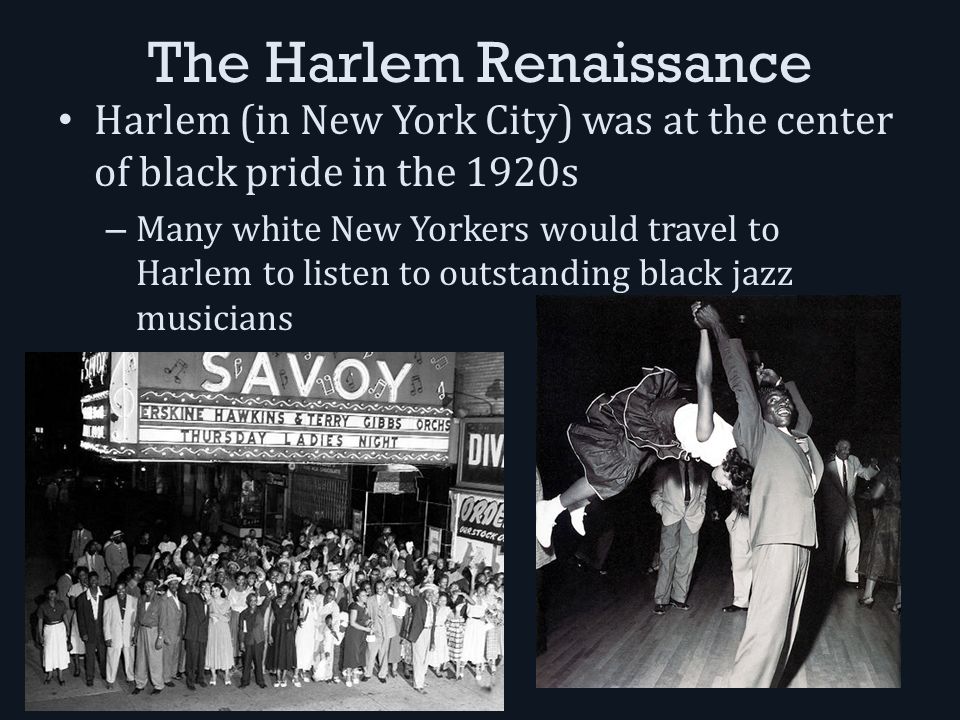 The Harlem Renaissance Harlem (in New York City) was at the center of black pride in the 1920s – Many white New Yorkers would travel to Harlem to listen to outstanding black jazz musicians