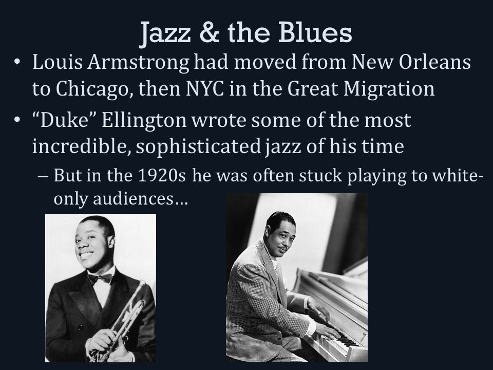 Jazz & the Blues Louis Armstrong had moved from New Orleans to Chicago, then NYC in the Great Migration Duke Ellington wrote some of the most incredible, sophisticated jazz of his time – But in the 1920s he was often stuck playing to white- only audiences…