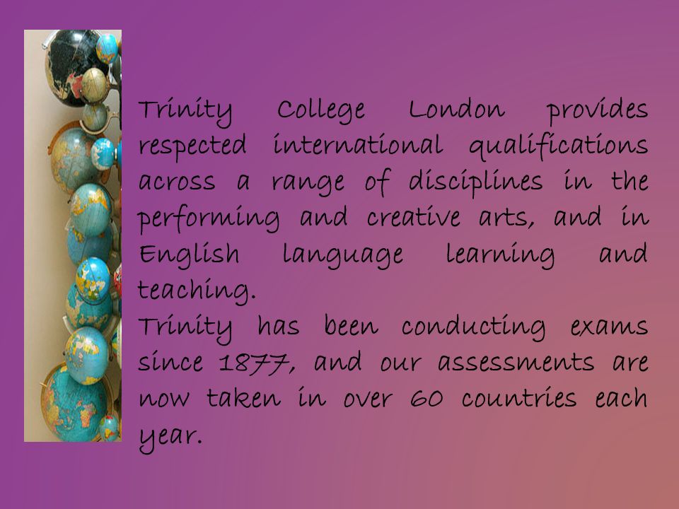Trinity College London provides respected international qualifications across a range of disciplines in the performing and creative arts, and in English language learning and teaching.