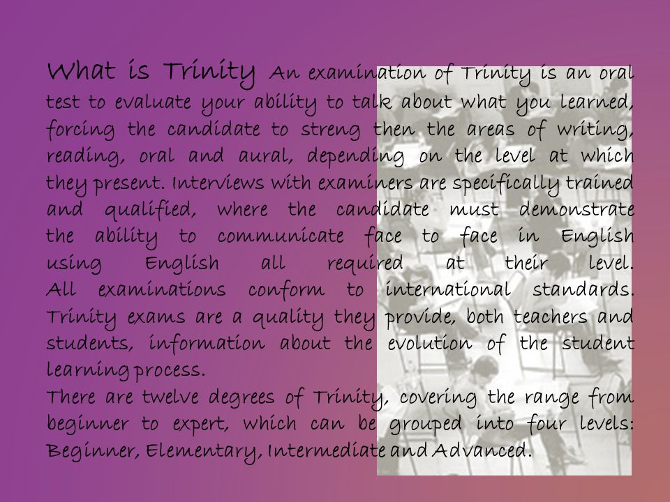 What is Trinity An examination of Trinity is an oral test to evaluate your ability to talk about what you learned, forcing the candidate to streng then the areas of writing, reading, oral and aural, depending on the level at which they present.