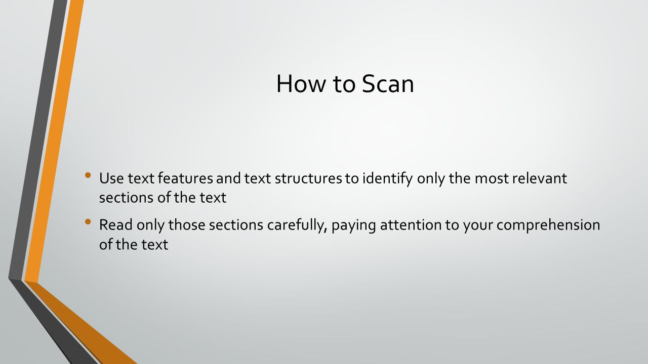 How to Scan Use text features and text structures to identify only the most relevant sections of the text Read only those sections carefully, paying attention to your comprehension of the text