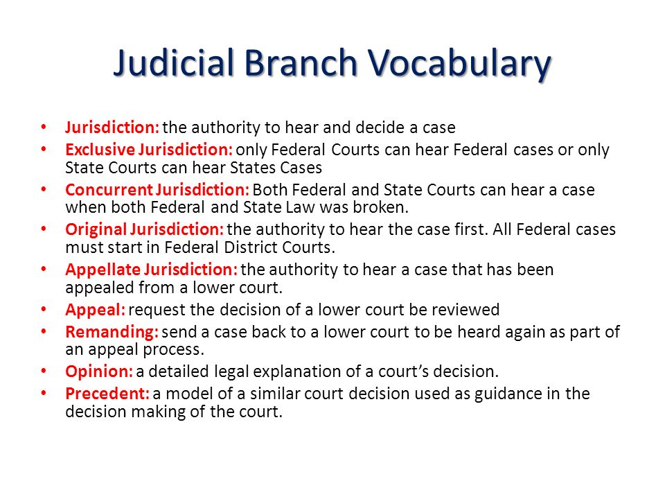 Judicial Branch Vocabulary Jurisdiction: the authority to hear and decide a case Exclusive Jurisdiction: only Federal Courts can hear Federal cases or only State Courts can hear States Cases Concurrent Jurisdiction: Both Federal and State Courts can hear a case when both Federal and State Law was broken.