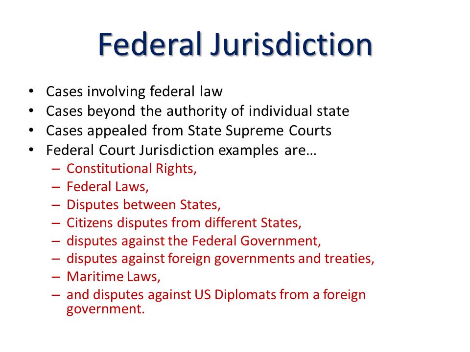 Federal Jurisdiction Cases involving federal law Cases beyond the authority of individual state Cases appealed from State Supreme Courts Federal Court Jurisdiction examples are… – Constitutional Rights, – Federal Laws, – Disputes between States, – Citizens disputes from different States, – disputes against the Federal Government, – disputes against foreign governments and treaties, – Maritime Laws, – and disputes against US Diplomats from a foreign government.