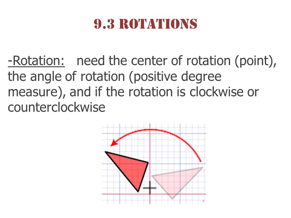 9.3 Rotations -Rotation: need the center of rotation (point), the angle of rotation (positive degree measure), and if the rotation is clockwise or counterclockwise