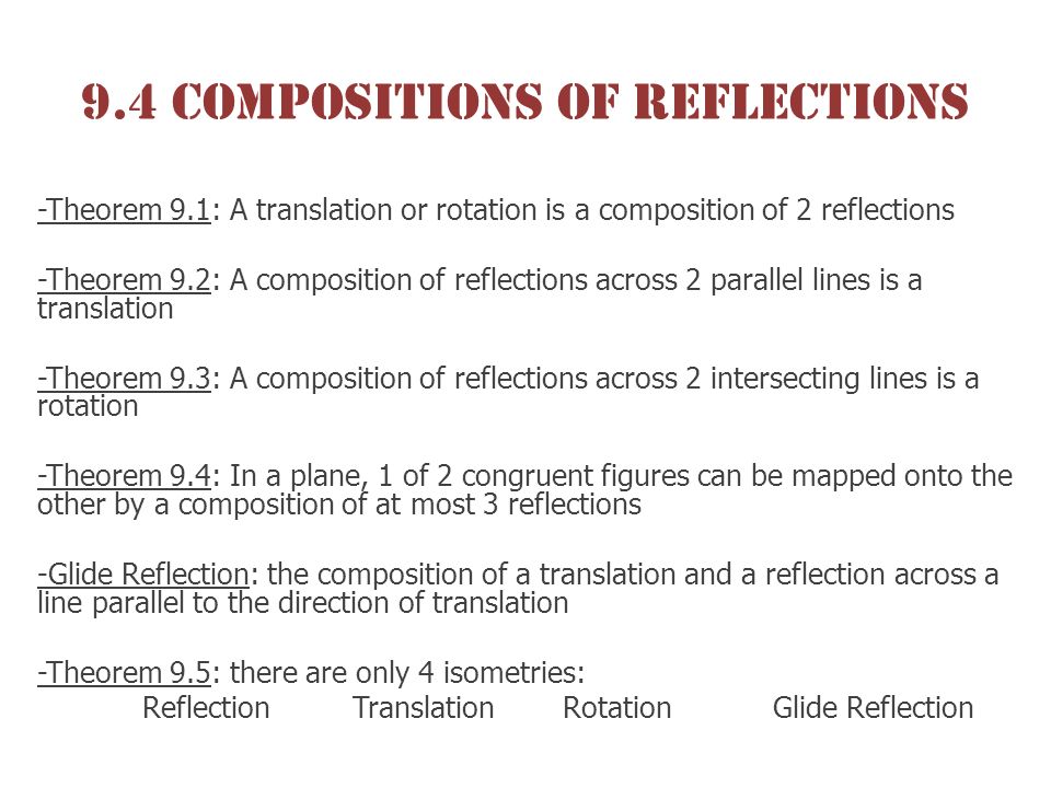 9.4 Compositions of reflections -Theorem 9.1: A translation or rotation is a composition of 2 reflections -Theorem 9.2: A composition of reflections across 2 parallel lines is a translation -Theorem 9.3: A composition of reflections across 2 intersecting lines is a rotation -Theorem 9.4: In a plane, 1 of 2 congruent figures can be mapped onto the other by a composition of at most 3 reflections -Glide Reflection: the composition of a translation and a reflection across a line parallel to the direction of translation -Theorem 9.5: there are only 4 isometries: ReflectionTranslationRotationGlide Reflection