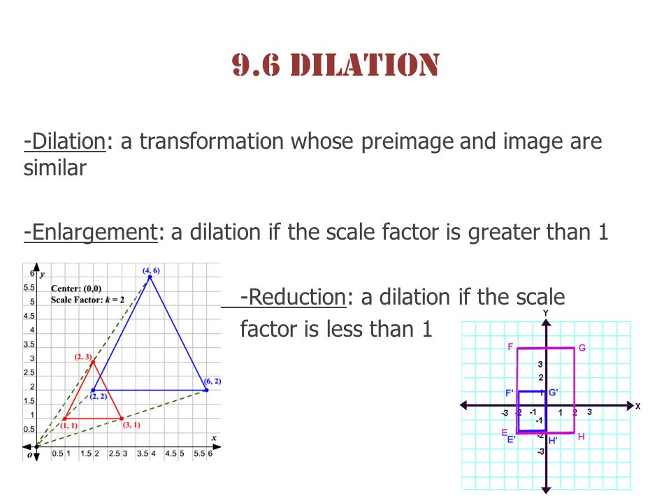 9.6 Dilation -Dilation: a transformation whose preimage and image are similar -Enlargement: a dilation if the scale factor is greater than 1 -Reduction: a dilation if the scale factor is less than 1
