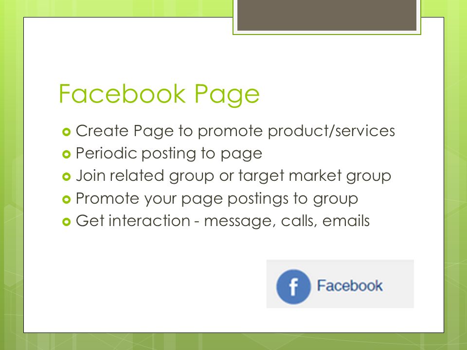 Facebook Page  Create Page to promote product/services  Periodic posting to page  Join related group or target market group  Promote your page postings to group  Get interaction - message, calls,  s