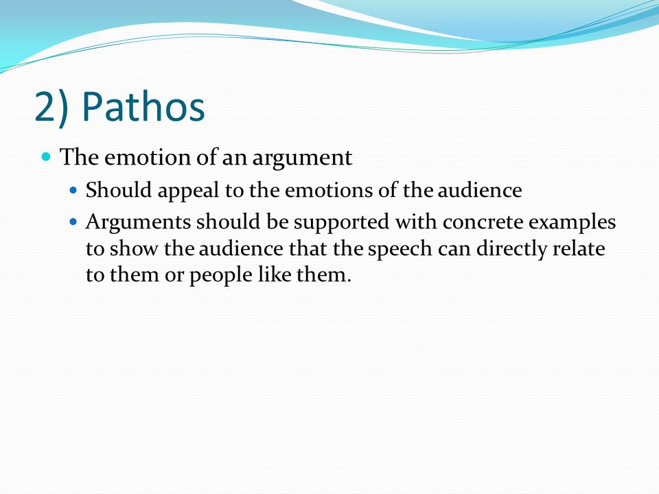 2) Pathos The emotion of an argument Should appeal to the emotions of the audience Arguments should be supported with concrete examples to show the audience that the speech can directly relate to them or people like them.