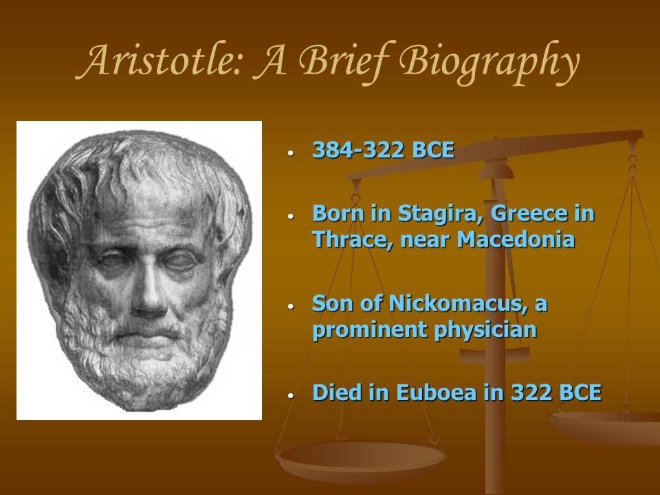 Aristotle: A Brief Biography BCE BCE Born in Stagira, Greece in Thrace, near Macedonia Born in Stagira, Greece in Thrace, near Macedonia Son of Nickomacus, a prominent physician Son of Nickomacus, a prominent physician Died in Euboea in 322 BCE Died in Euboea in 322 BCE
