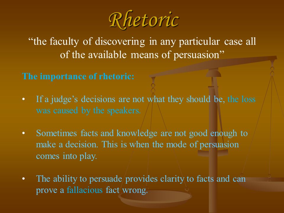 Rhetoric Rhetoric the faculty of discovering in any particular case all of the available means of persuasion The importance of rhetoric: If a judge’s decisions are not what they should be, the loss was caused by the speakers.