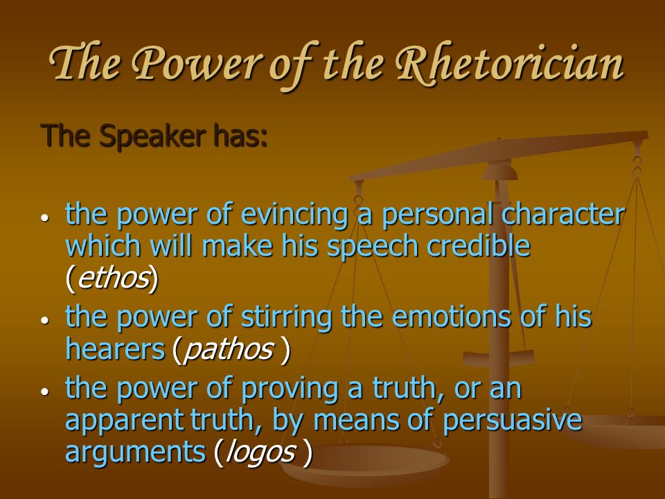 The Power of the Rhetorician The Speaker has: the power of evincing a personal character which will make his speech credible (ethos) the power of evincing a personal character which will make his speech credible (ethos) the power of stirring the emotions of his hearers (pathos ) the power of stirring the emotions of his hearers (pathos ) the power of proving a truth, or an apparent truth, by means of persuasive arguments (logos ) the power of proving a truth, or an apparent truth, by means of persuasive arguments (logos )