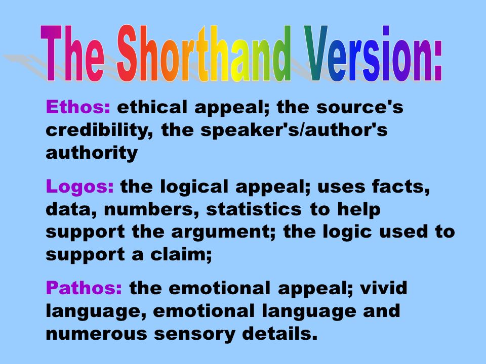 Ethos: ethical appeal; the source s credibility, the speaker s/author s authority Logos: the logical appeal; uses facts, data, numbers, statistics to help support the argument; the logic used to support a claim; Pathos: the emotional appeal; vivid language, emotional language and numerous sensory details.