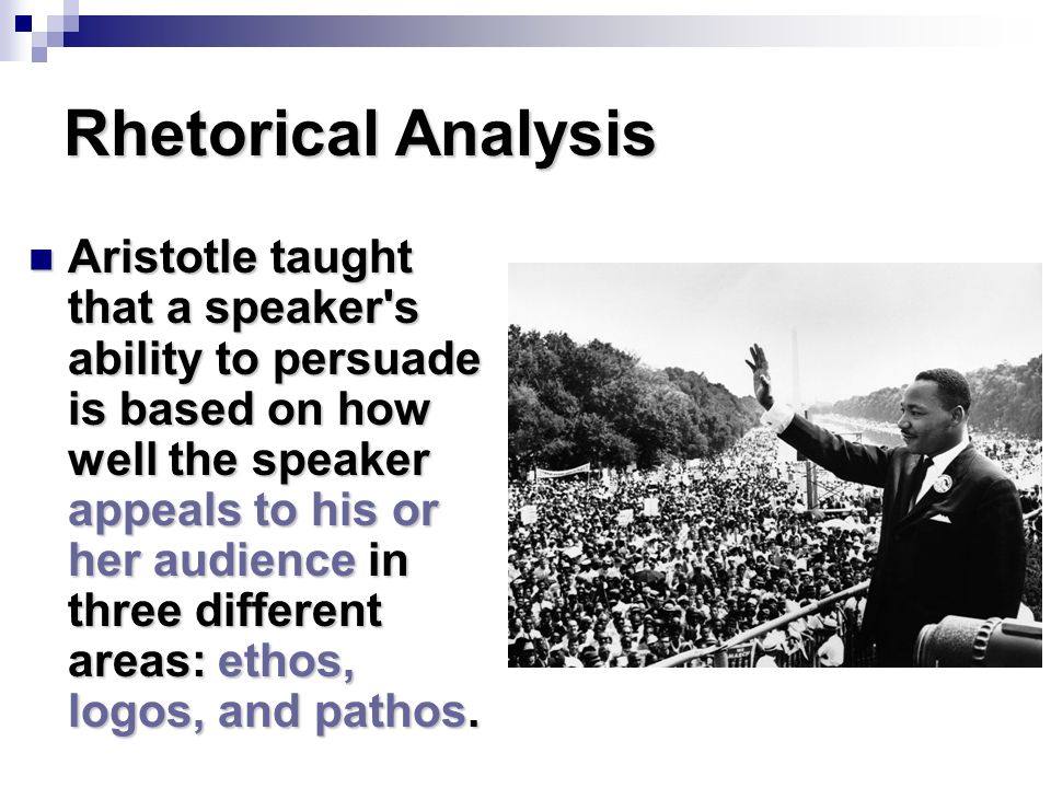Rhetorical Analysis Aristotle taught that a speaker s ability to persuade is based on how well the speaker appeals to his or her audience in three different areas: ethos, logos, and pathos.