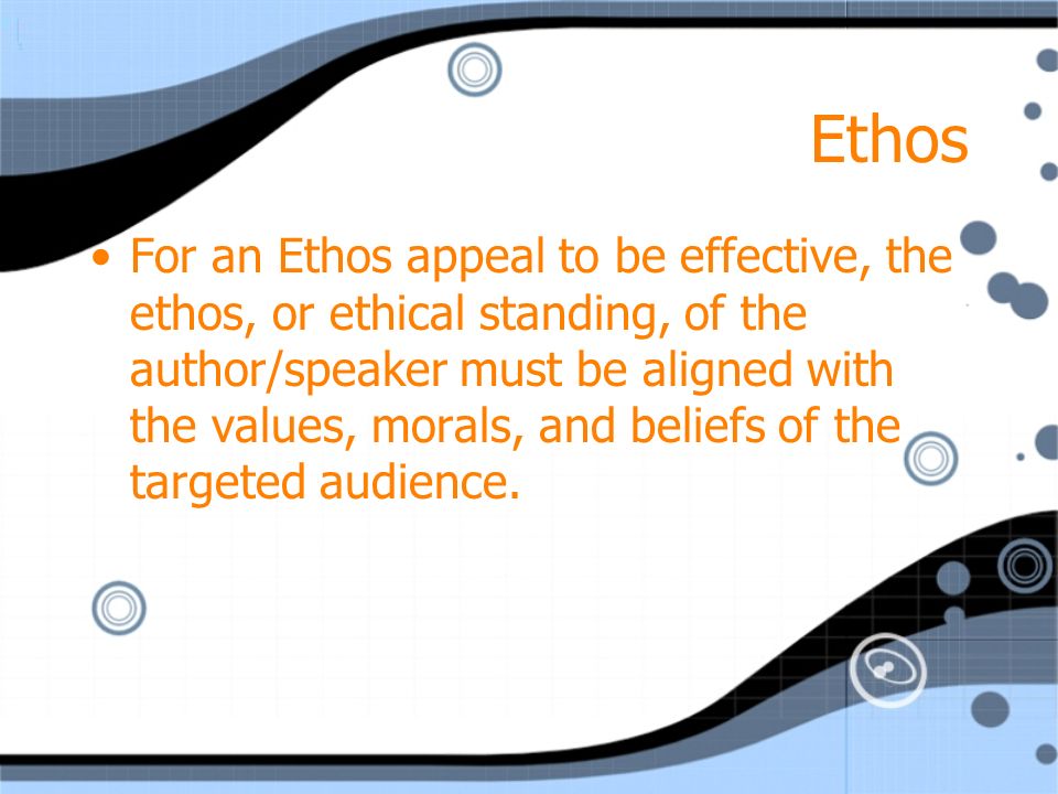 Ethos For an Ethos appeal to be effective, the ethos, or ethical standing, of the author/speaker must be aligned with the values, morals, and beliefs of the targeted audience.