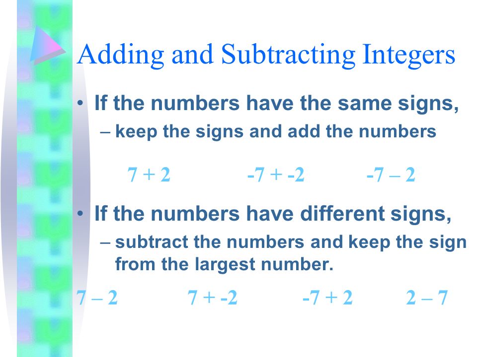 Adding and Subtracting Integers If the numbers have the same signs, –keep the signs and add the numbers If the numbers have different signs, –subtract the numbers and keep the sign from the largest number.