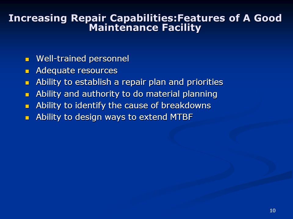 10 Increasing Repair Capabilities:Features of A Good Maintenance Facility Well-trained personnel Well-trained personnel Adequate resources Adequate resources Ability to establish a repair plan and priorities Ability to establish a repair plan and priorities Ability and authority to do material planning Ability and authority to do material planning Ability to identify the cause of breakdowns Ability to identify the cause of breakdowns Ability to design ways to extend MTBF Ability to design ways to extend MTBF