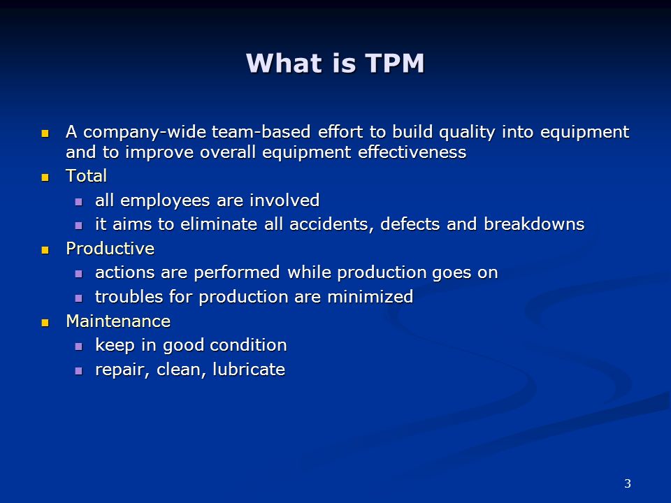3 What is TPM A company-wide team-based effort to build quality into equipment and to improve overall equipment effectiveness A company-wide team-based effort to build quality into equipment and to improve overall equipment effectiveness Total Total all employees are involved all employees are involved it aims to eliminate all accidents, defects and breakdowns it aims to eliminate all accidents, defects and breakdowns Productive Productive actions are performed while production goes on actions are performed while production goes on troubles for production are minimized troubles for production are minimized Maintenance Maintenance keep in good condition keep in good condition repair, clean, lubricate repair, clean, lubricate