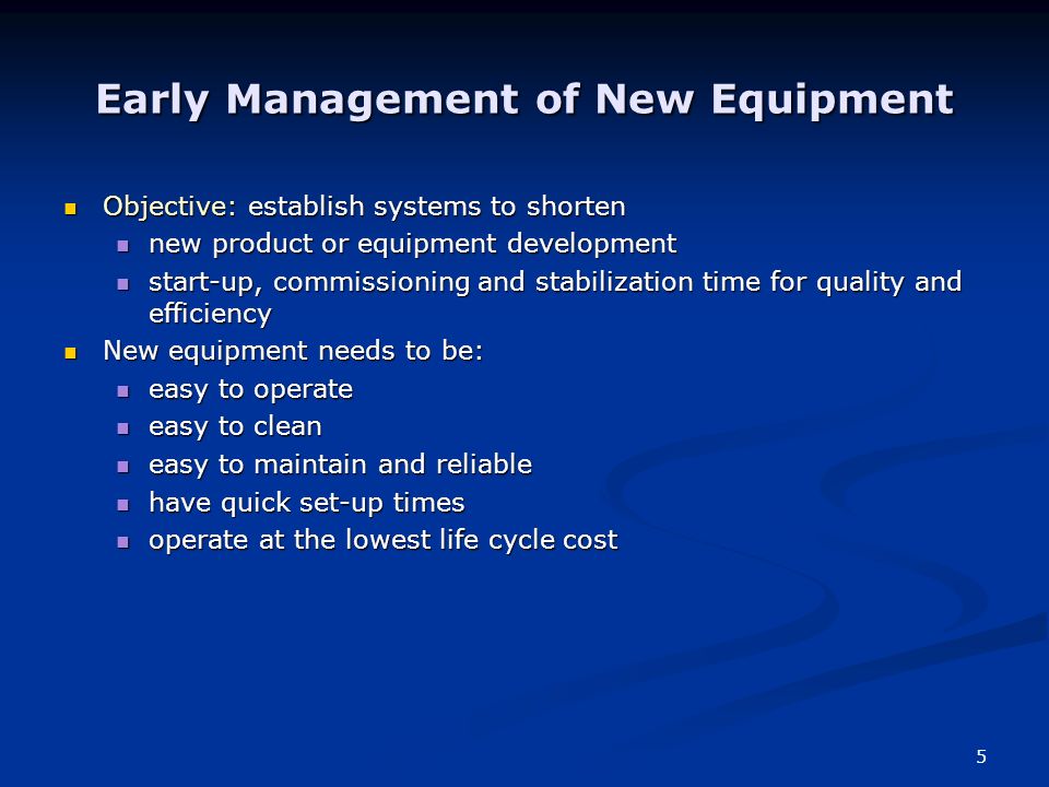 5 Early Management of New Equipment Objective: establish systems to shorten Objective: establish systems to shorten new product or equipment development new product or equipment development start-up, commissioning and stabilization time for quality and efficiency start-up, commissioning and stabilization time for quality and efficiency New equipment needs to be: New equipment needs to be: easy to operate easy to operate easy to clean easy to clean easy to maintain and reliable easy to maintain and reliable have quick set-up times have quick set-up times operate at the lowest life cycle cost operate at the lowest life cycle cost