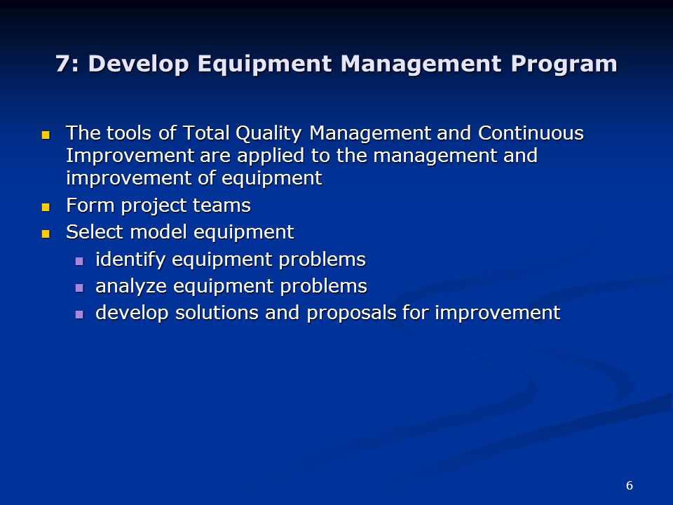 6 7: Develop Equipment Management Program The tools of Total Quality Management and Continuous Improvement are applied to the management and improvement of equipment The tools of Total Quality Management and Continuous Improvement are applied to the management and improvement of equipment Form project teams Form project teams Select model equipment Select model equipment identify equipment problems identify equipment problems analyze equipment problems analyze equipment problems develop solutions and proposals for improvement develop solutions and proposals for improvement