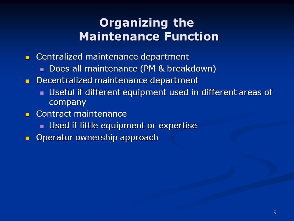 9 Centralized maintenance department Centralized maintenance department Does all maintenance (PM & breakdown) Does all maintenance (PM & breakdown) Decentralized maintenance department Decentralized maintenance department Useful if different equipment used in different areas of company Useful if different equipment used in different areas of company Contract maintenance Contract maintenance Used if little equipment or expertise Used if little equipment or expertise Operator ownership approach Operator ownership approach Organizing the Maintenance Function