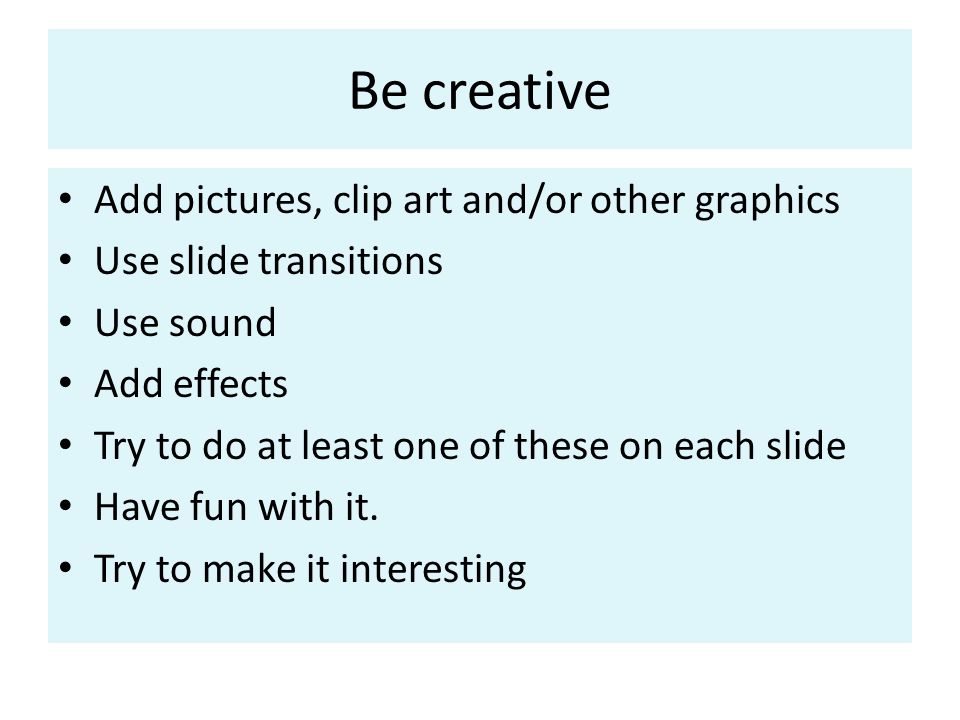 Be creative Add pictures, clip art and/or other graphics Use slide transitions Use sound Add effects Try to do at least one of these on each slide Have fun with it.
