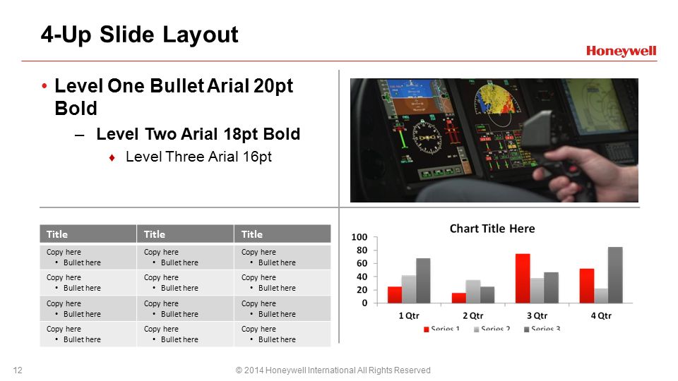 4-Up Slide Layout Level One Bullet Arial 20pt Bold –Level Two Arial 18pt Bold ♦ Level Three Arial 16pt © 2014 Honeywell International All Rights Reserved12 Title Copy here Bullet here Copy here Bullet here Copy here Bullet here Copy here Bullet here Copy here Bullet here Copy here Bullet here Copy here Bullet here Copy here Bullet here Copy here Bullet here Copy here Bullet here Copy here Bullet here Copy here Bullet here PPT DESIGN NOTE: The table design scheme must be set by the user: Select table > Design > Use table style drop down and select Medium Style 2 – Accent 3 The HON template is set to convert your charts and graphs to this color scheme when they are inserted or cut/pasted from Excel.