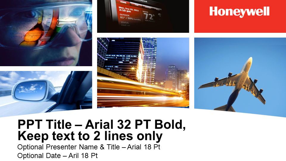 PPT Title – Arial 32 PT Bold, Keep text to 2 lines only Optional Presenter Name & Title – Arial 18 Pt Optional Date – Aril 18 Pt PPT DESIGN NOTE: The multiple image cover slide may be used for external presentations when multiple businesses and/or offering are being represented The white Honeywell logo on red background must always remain in upper right position and should not be altered in any way unless it is being replaced with an approved endorsed brand (by Honeywell) logo.