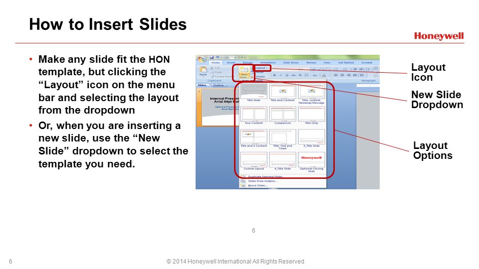 How to Insert Slides © 2014 Honeywell International All Rights Reserved6 Make any slide fit the HON template, but clicking the Layout icon on the menu bar and selecting the layout from the dropdown Or, when you are inserting a new slide, use the New Slide dropdown to select the template you need.