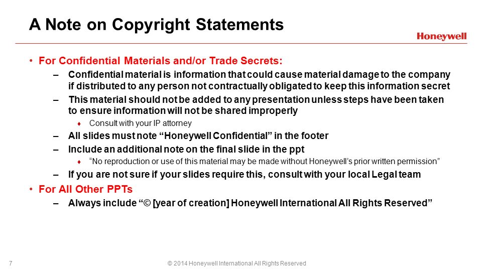 A Note on Copyright Statements For Confidential Materials and/or Trade Secrets: –Confidential material is information that could cause material damage to the company if distributed to any person not contractually obligated to keep this information secret –This material should not be added to any presentation unless steps have been taken to ensure information will not be shared improperly ♦ Consult with your IP attorney –All slides must note Honeywell Confidential in the footer –Include an additional note on the final slide in the ppt ♦ No reproduction or use of this material may be made without Honeywell’s prior written permission –If you are not sure if your slides require this, consult with your local Legal team For All Other PPTs –Always include © [year of creation] Honeywell International All Rights Reserved © 2014 Honeywell International All Rights Reserved7 PPT DESIGN NOTES: How to change your footer: View > Slide Master > Select primary slide & edit as needed > Close Master View