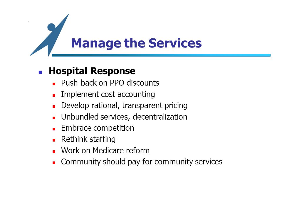 Manage the Services Hospital Response Push-back on PPO discounts Implement cost accounting Develop rational, transparent pricing Unbundled services, decentralization Embrace competition Rethink staffing Work on Medicare reform Community should pay for community services