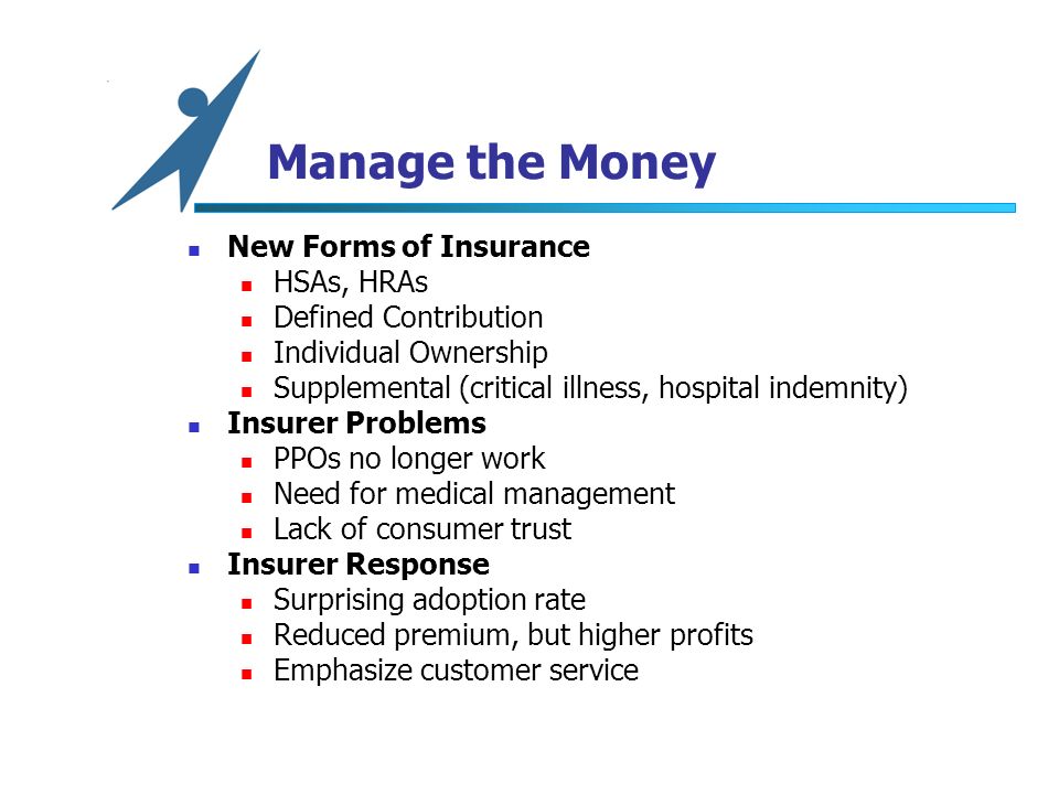 Manage the Money New Forms of Insurance HSAs, HRAs Defined Contribution Individual Ownership Supplemental (critical illness, hospital indemnity) Insurer Problems PPOs no longer work Need for medical management Lack of consumer trust Insurer Response Surprising adoption rate Reduced premium, but higher profits Emphasize customer service