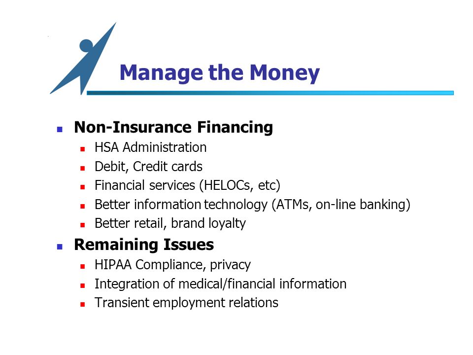 Manage the Money Non-Insurance Financing HSA Administration Debit, Credit cards Financial services (HELOCs, etc) Better information technology (ATMs, on-line banking) Better retail, brand loyalty Remaining Issues HIPAA Compliance, privacy Integration of medical/financial information Transient employment relations