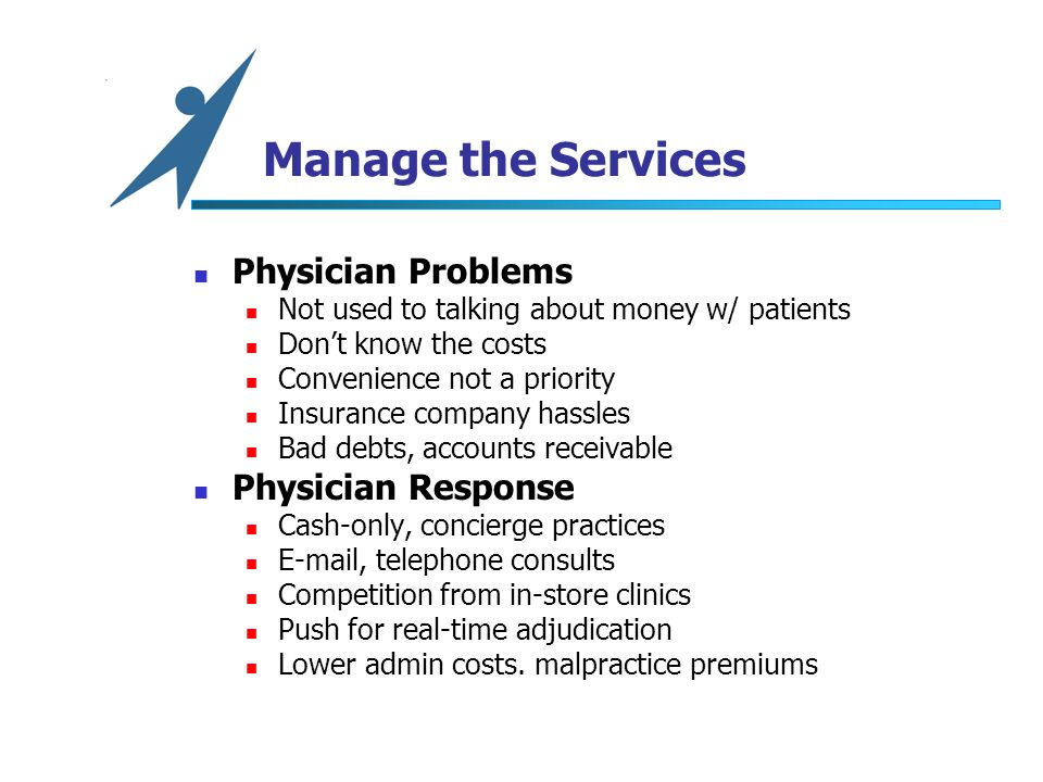 Manage the Services Physician Problems Not used to talking about money w/ patients Don’t know the costs Convenience not a priority Insurance company hassles Bad debts, accounts receivable Physician Response Cash-only, concierge practices  , telephone consults Competition from in-store clinics Push for real-time adjudication Lower admin costs.