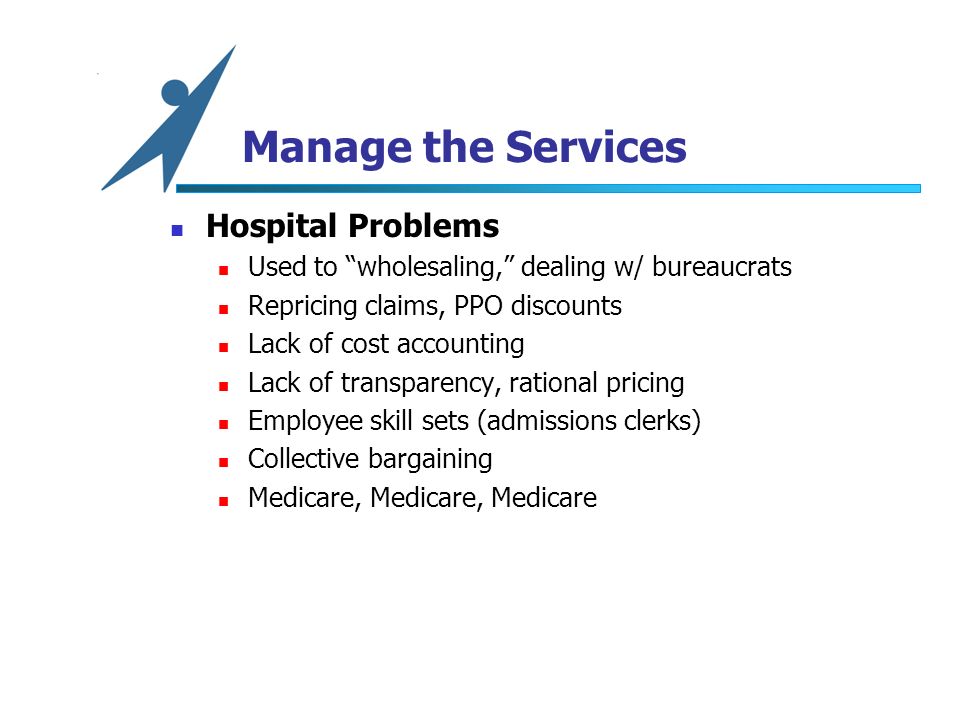 Manage the Services Hospital Problems Used to wholesaling, dealing w/ bureaucrats Repricing claims, PPO discounts Lack of cost accounting Lack of transparency, rational pricing Employee skill sets (admissions clerks) Collective bargaining Medicare, Medicare, Medicare