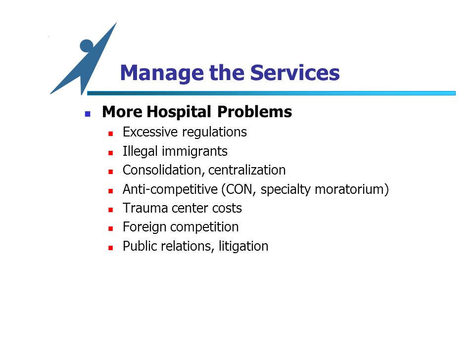 Manage the Services More Hospital Problems Excessive regulations Illegal immigrants Consolidation, centralization Anti-competitive (CON, specialty moratorium) Trauma center costs Foreign competition Public relations, litigation
