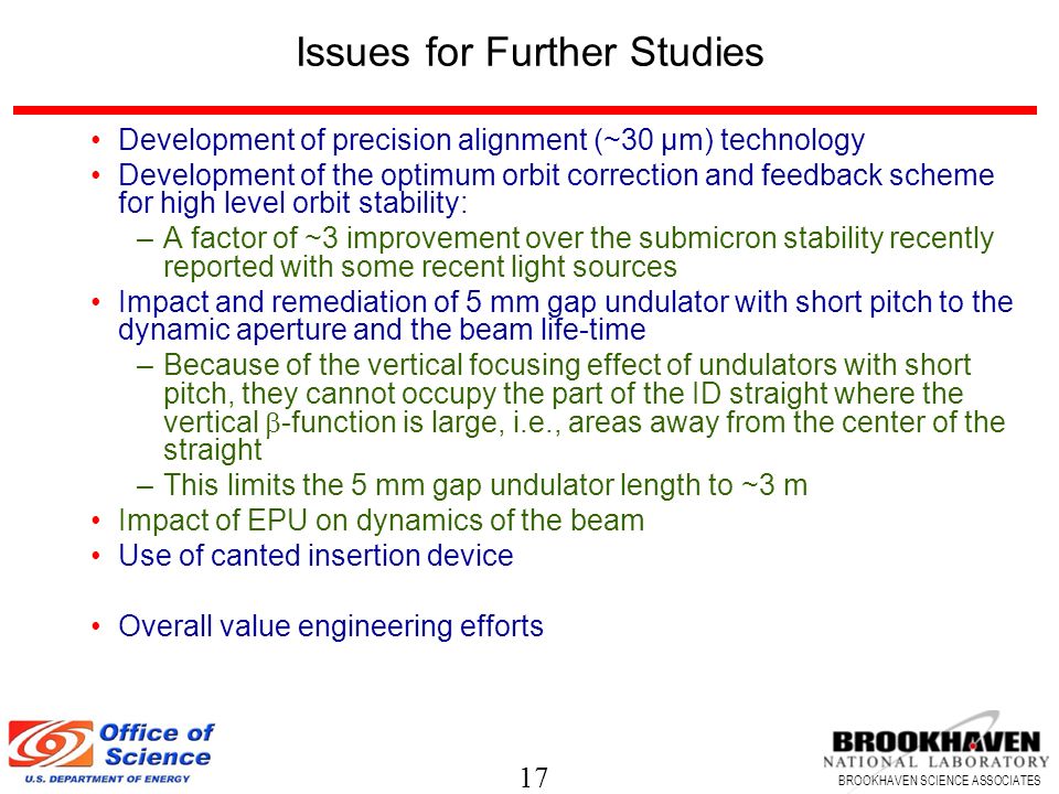 17 BROOKHAVEN SCIENCE ASSOCIATES Issues for Further Studies Development of precision alignment (~30 µm) technology Development of the optimum orbit correction and feedback scheme for high level orbit stability: –A factor of ~3 improvement over the submicron stability recently reported with some recent light sources Impact and remediation of 5 mm gap undulator with short pitch to the dynamic aperture and the beam life-time –Because of the vertical focusing effect of undulators with short pitch, they cannot occupy the part of the ID straight where the vertical  -function is large, i.e., areas away from the center of the straight –This limits the 5 mm gap undulator length to ~3 m Impact of EPU on dynamics of the beam Use of canted insertion device Overall value engineering efforts