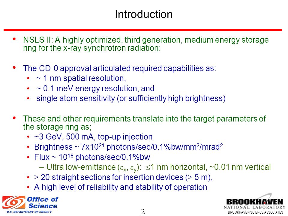 2 BROOKHAVEN SCIENCE ASSOCIATES Introduction NSLS II: A highly optimized, third generation, medium energy storage ring for the x-ray synchrotron radiation: The CD-0 approval articulated required capabilities as: ~ 1 nm spatial resolution, ~ 0.1 meV energy resolution, and single atom sensitivity (or sufficiently high brightness) These and other requirements translate into the target parameters of the storage ring as; ~3 GeV, 500 mA, top-up injection Brightness ~ 7x10 21 photons/sec/0.1%bw/mm 2 /mrad 2 Flux ~ photons/sec/0.1%bw –Ultra low-emittance (  x,  y ):  1 nm horizontal, ~0.01 nm vertical  20 straight sections for insertion devices (  5 m), A high level of reliability and stability of operation