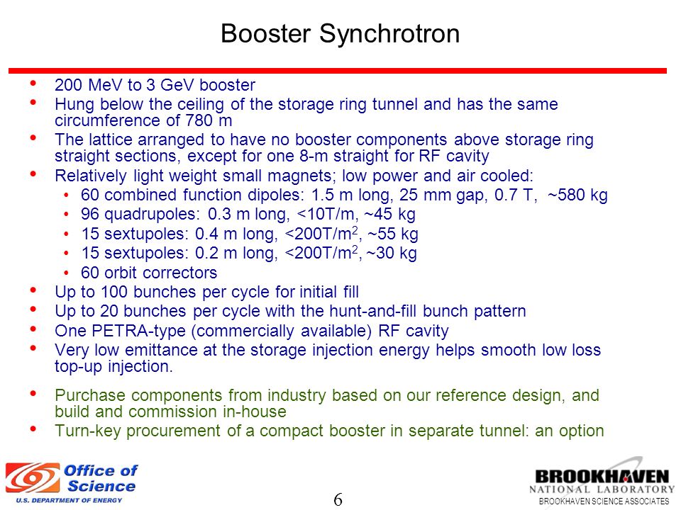 6 BROOKHAVEN SCIENCE ASSOCIATES Booster Synchrotron 200 MeV to 3 GeV booster Hung below the ceiling of the storage ring tunnel and has the same circumference of 780 m The lattice arranged to have no booster components above storage ring straight sections, except for one 8-m straight for RF cavity Relatively light weight small magnets; low power and air cooled: 60 combined function dipoles: 1.5 m long, 25 mm gap, 0.7 T, ~580 kg 96 quadrupoles: 0.3 m long, <10T/m, ~45 kg 15 sextupoles: 0.4 m long, <200T/m 2, ~55 kg 15 sextupoles: 0.2 m long, <200T/m 2, ~30 kg 60 orbit correctors Up to 100 bunches per cycle for initial fill Up to 20 bunches per cycle with the hunt-and-fill bunch pattern One PETRA-type (commercially available) RF cavity Very low emittance at the storage injection energy helps smooth low loss top-up injection.